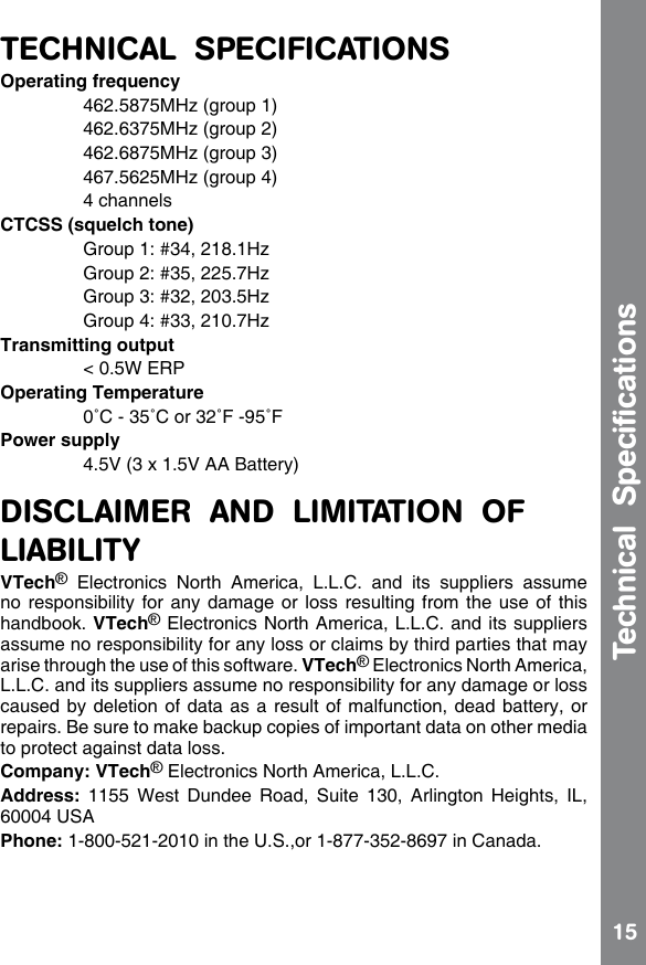 15TECHNICAL  SPECIFICATIONSOperating frequency  462.5875MHz (group 1)  462.6375MHz (group 2)  462.6875MHz (group 3)  467.5625MHz (group 4)  4 channelsCTCSS (squelch tone)  Group 1: #34, 218.1Hz  Group 2: #35, 225.7Hz  Group 3: #32, 203.5Hz  Group 4: #33, 210.7HzTransmitting output  &lt; 0.5W ERPOperating Temperature  0˚C - 35˚C or 32˚F -95˚FPower supply  4.5V (3 x 1.5V AA Battery) DISCLAIMER  AND  LIMITATION  OF LIABILITYVTech®  Electronics  North  America,  L.L.C.  and  its  suppliers  assume no responsibility for any damage or loss resulting from the use of this handbook. VTech® Electronics North America, L.L.C. and its suppliers assume no responsibility for any loss or claims by third parties that may arise through the use of this software. VTech® Electronics North America, L.L.C. and its suppliers assume no responsibility for any damage or loss caused by deletion of data as a result of malfunction, dead battery, or repairs. Be sure to make backup copies of important data on other media to protect against data loss.Company: VTech® Electronics North America, L.L.C.Address:  1155  West  Dundee  Road,  Suite  130,  Arlington  Heights,  IL, 60004 USAPhone: 1-800-521-2010 in the U.S.,or 1-877-352-8697 in Canada.Technical  Speciﬁcations