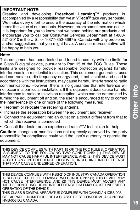 16IMPORTANT NOTE: Creating  and  developing  Preschool  Learning™  products  is accompanied by a responsibility that we at VTech® take very seriously. We make every effort to ensure the accuracy of the information which forms the value of our products. However, errors sometimes can occur. It is important for you to know that we stand behind our products and encourage you to call our Consumer Services Department at 1-800-521-2010 in the U.S., or 1-877-352-8697 in Canada with any problems and/or suggestions that you might have. A service representative will be happy to help you.Note:This equipment has been tested and found to comply with the limits for a Class  B digital device, pursuant to Part 15 of  the FCC Rules. These limits  are  designed  to  provide  reasonable  protection  against  harmful interference in a residential installation. This equipment generates, uses and can radiate radio frequency energy and, if not installed and used in accordance with the instructions, may cause harmful interference to radio communications. However,  there is no guarantee that  interference will not occur in a particular installation. If this equipment does cause harmful interference to radio or television reception, which can be determined by turning the equipment off and on, the user is encouraged to try to correct the interference by one or more of the following measures:•  Reorient or relocate the receiving antenna•  Increase the separation between the equipment and receiver•  Connect the equipment into an outlet on a circuit different from that to which the receiver is connected•  Consult the dealer or an experienced radio/TV technician for helpCaution: changes or modications not expressly approved by the party responsible for compliance could void the user’s authority to operate the equipment.THIS DEVICE COMPLIES WITH PART 15 OF THE FCC RULES. OPERATION IS  SUBJECT  TO  THE  FOLLOWING  TWO  CONDITIONS:  (1)  THIS  DEVICE MAY NOT CAUSE HARMFUL INTERFERENCE, AND (2) THIS DEVICE MUST ACCEPT  ANY  INTERFERENCE  RECEIVED,  INCLUDING  INTERFERENCE THAT MAY CAUSE UNDESIRED OPERATION.THIS DEVICE COMPLIES WITH RSS-210 OF INDUSTRY CANADA.OPERATION IS SUBJECT TO THE FOLLOWING TWO CONDITIONS: (1) THIS DEVICE MAY NOT  CAUSE  INTERFERENCE,  AND  (2)  THIS  DEVICE  MUST  ACCEPT  ANY INTERFERENCE, INCLUDING INTERFERENCE THAT MAY CAUSE UNDESIRED OPERATION OF THE DEVICETHIS CLASS B DIGITAL APPARATUS COMPLIES WITH CANADIAN ICES-003. CET APPAREIL NUMÉRIQUE DE LA CLASSE B EST CONFORME À LA NORME NMB-003 DU CANADA.Other  Info