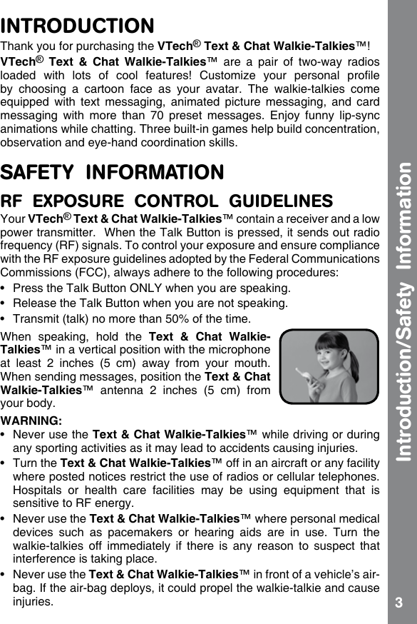 3INTRODUCTIONThank you for purchasing the VTech® Text &amp; Chat Walkie-Talkies™!VTech®  Text  &amp;  Chat  Walkie-Talkies™  are  a  pair  of  two-way  radios loaded  with  lots  of  cool  features!  Customize  your  personal  prole by  choosing  a  cartoon  face  as  your  avatar.  The  walkie-talkies  come equipped  with text  messaging,  animated  picture  messaging,  and  card messaging  with  more  than  70  preset  messages.  Enjoy  funny  lip-sync animations while chatting. Three built-in games help build concentration, observation and eye-hand coordination skills.SAFETY  INFORMATIONRF  EXPOSURE  CONTROL  GUIDELINESYour VTech® Text &amp; Chat Walkie-Talkies™ contain a receiver and a low power transmitter.  When the Talk Button is pressed, it sends out radio frequency (RF) signals. To control your exposure and ensure compliance with the RF exposure guidelines adopted by the Federal Communications Commissions (FCC), always adhere to the following procedures:•  Press the Talk Button ONLY when you are speaking.•  Release the Talk Button when you are not speaking.•  Transmit (talk) no more than 50% of the time.When  speaking,  hold  the  Text  &amp;  Chat  Walkie-Talkies™ in a vertical position with the microphone at  least  2  inches  (5  cm)  away  from  your  mouth. When sending messages, position the Text &amp; Chat Walkie-Talkies™  antenna  2  inches  (5  cm)  from your body.WARNING:•  Never use the Text &amp; Chat Walkie-Talkies™ while driving or during any sporting activities as it may lead to accidents causing injuries.•  Turn the Text &amp; Chat Walkie-Talkies™ off in an aircraft or any facility where posted notices restrict the use of radios or cellular telephones.  Hospitals  or  health  care  facilities  may  be  using  equipment  that  is sensitive to RF energy.•  Never use the Text &amp; Chat Walkie-Talkies™ where personal medical devices  such  as  pacemakers  or  hearing  aids  are  in  use.  Turn  the walkie-talkies  off  immediately  if  there  is  any  reason  to  suspect  that interference is taking place.•  Never use the Text &amp; Chat Walkie-Talkies™ in front of a vehicle’s air-bag. If the air-bag deploys, it could propel the walkie-talkie and cause injuries.Introduction/Safety  Information