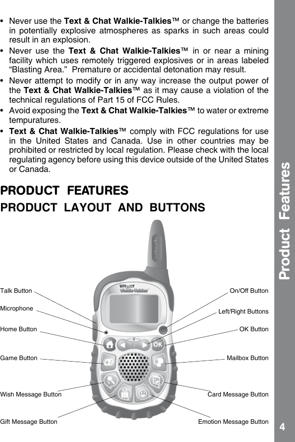 4Product  Features•  Never use the Text &amp; Chat Walkie-Talkies™ or change the batteries in  potentially  explosive  atmospheres  as  sparks  in  such  areas  could result in an explosion.•  Never  use  the  Text  &amp;  Chat  Walkie-Talkies™  in  or  near  a  mining facility which uses remotely triggered explosives or in areas labeled “Blasting Area.”  Premature or accidental detonation may result. •  Never  attempt to modify or in any way increase the output power of the Text &amp; Chat Walkie-Talkies™ as it may cause a violation of the technical regulations of Part 15 of FCC Rules.•  Avoid exposing the Text &amp; Chat Walkie-Talkies™ to water or extreme tempuratures.•  Text &amp; Chat Walkie-Talkies™ comply with FCC regulations for use in  the  United  States  and  Canada.  Use  in  other  countries  may  be prohibited or restricted by local regulation. Please check with the local regulating agency before using this device outside of the United States or Canada.PRODUCT  FEATURESPRODUCT  LAYOUT  AND  BUTTONSOn/Off ButtonTalk ButtonMicrophoneCard Message ButtonWish Message ButtonEmotion Message ButtonGift Message ButtonOK ButtonHome ButtonMailbox ButtonGame ButtonLeft/Right Buttons