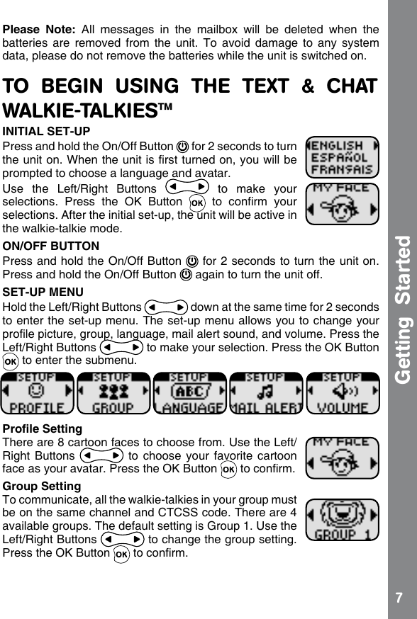 7Getting  StartedPlease  Note:  All  messages  in  the  mailbox  will  be  deleted  when  the batteries  are  removed  from  the  unit.  To  avoid  damage  to  any  system data, please do not remove the batteries while the unit is switched on.TO  BEGIN  USING  THE  TEXT  &amp;  CHAT WALKIE-TALKIES™INITIAL SET-UPPress and hold the On/Off Button   for 2 seconds to turn the unit on. When the unit is rst turned on, you will be prompted to choose a language and avatar.Use  the  Left/Right  Buttons    to  make  your selections.  Press  the  OK  Button    to  conrm  your selections. After the initial set-up, the unit will be active in the walkie-talkie mode.ON/OFF BUTTONPress and hold the On/Off Button   for 2 seconds to turn the unit on.  Press and hold the On/Off Button   again to turn the unit off.  SET-UP MENUHold the Left/Right Buttons   down at the same time for 2 seconds to enter the set-up menu. The set-up menu allows you to change your prole picture, group, language, mail alert sound, and volume. Press the Left/Right Buttons   to make your selection. Press the OK Button  to enter the submenu.Prole SettingThere are 8 cartoon faces to choose from. Use the Left/Right Buttons   to choose  your  favorite cartoon face as your avatar. Press the OK Button   to conrm.Group SettingTo communicate, all the walkie-talkies in your group must be on the same channel and CTCSS code. There are 4 available groups. The default setting is Group 1. Use the Left/Right Buttons   to change the group setting. Press the OK Button   to conrm.