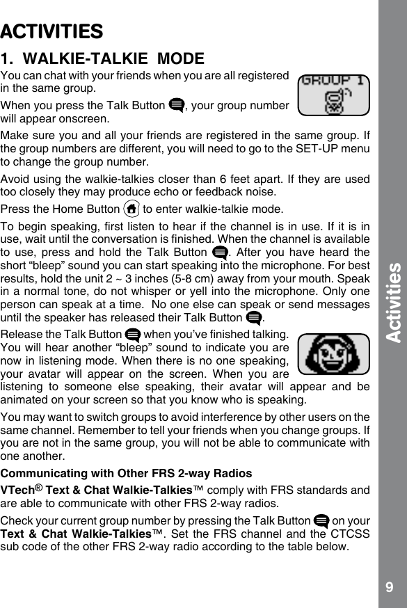 9ActivitiesACTIVITIES1.  WALKIE-TALKIE  MODEYou can chat with your friends when you are all registered in the same group.When you press the Talk Button  , your group number will appear onscreen.Make sure you and all your friends are registered in the same group. If the group numbers are different, you will need to go to the SET-UP menu to change the group number.Avoid using the walkie-talkies closer than 6 feet apart. If they are used too closely they may produce echo or feedback noise.Press the Home Button   to enter walkie-talkie mode.To begin speaking, rst listen to hear if the channel is in use. If it is in use, wait until the conversation is nished. When the channel is available to use, press and  hold  the  Talk  Button  .  After  you  have  heard  the short “bleep” sound you can start speaking into the microphone. For best results, hold the unit 2 ~ 3 inches (5-8 cm) away from your mouth. Speak in a normal tone, do not whisper or yell into the microphone. Only one person can speak at a time.  No one else can speak or send messages until the speaker has released their Talk Button  .Release the Talk Button   when you’ve nished talking. You will hear another “bleep” sound to indicate you are now in listening mode. When there is no one speaking, your  avatar  will  appear  on  the  screen.  When  you  are listening  to  someone  else  speaking,  their  avatar  will  appear  and  be animated on your screen so that you know who is speaking. You may want to switch groups to avoid interference by other users on the same channel. Remember to tell your friends when you change groups. If you are not in the same group, you will not be able to communicate with one another. Communicating with Other FRS 2-way RadiosVTech® Text &amp; Chat Walkie-Talkies™ comply with FRS standards and are able to communicate with other FRS 2-way radios.Check your current group number by pressing the Talk Button   on your Text &amp;  Chat  Walkie-Talkies™. Set the FRS channel and the CTCSS sub code of the other FRS 2-way radio according to the table below.