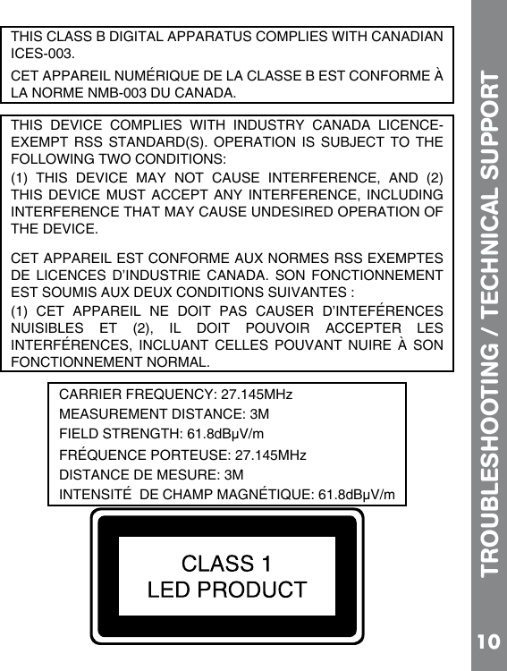 10TROUBLESHOOTING / TECHNICAL SUPPORTTHIS CLASS B DIGITAL APPARATUS COMPLIES WITH CANADIAN ICES-003. CET APPAREIL NUMÉRIQUE DE LA CLASSE B EST CONFORME À LA NORME NMB-003 DU CANADA.THIS  DEVICE  COMPLIES  WITH  INDUSTRY  CANADA  LICENCE-EXEMPT RSS STANDARD(S). OPERATION IS SUBJECT TO THE (1)  THIS  DEVICE  MAY  NOT  CAUSE  INTERFERENCE,  AND  (2) THIS DEVICE MUST  ACCEPT  ANY  INTERFERENCE,  INCLUDING INTERFERENCE THAT MAY CAUSE UNDESIRED OPERATION OF THE DEVICE.CET APPAREIL EST CONFORME AUX NORMES RSS EXEMPTES DE  LICENCES  D’INDUSTRIE  CANADA.  SON  FONCTIONNEMENT (1)  CET  APPAREIL  NE  DOIT  PAS  CAUSER  D’INTEFÉRENCES NUISIBLES  ET  (2),  IL  DOIT  POUVOIR  ACCEPTER  LES INTERFÉRENCES,  INCLUANT  CELLES  POUVANT  NUIRE À  SON FONCTIONNEMENT NORMAL.zdBµV/mzdBµV/m