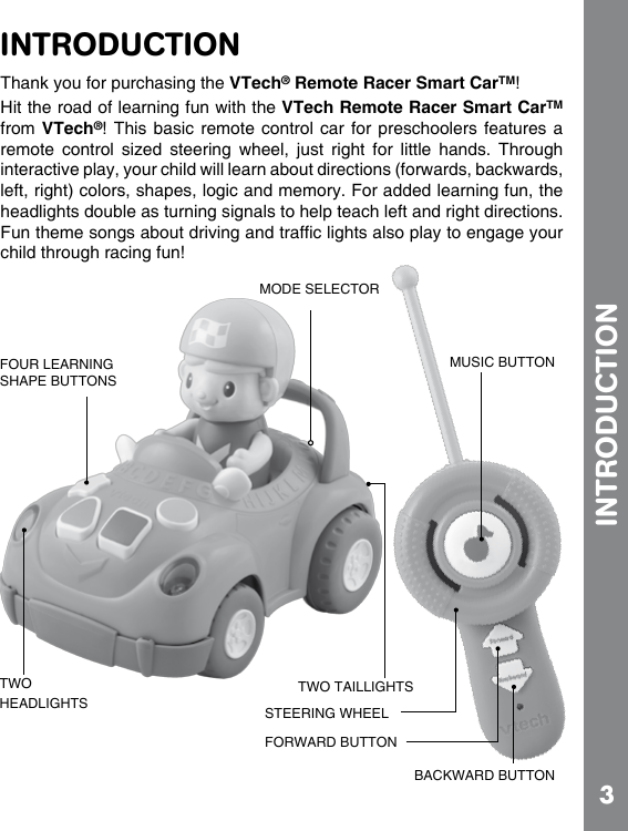 3INTRODUCTIONINTRODUCTIONThank you for purchasing the VTech® Remote Racer Smart CarTM!Hit the road of learning fun with the VTech Remote Racer Smart CarTM from VTech®! This basic remote control car for preschoolers features a remote  control  sized  steering  wheel,  just  right  for  little  hands.  Through interactive play, your child will learn about directions (forwards, backwards, left, right) colors, shapes, logic and memory. For added learning fun, the headlights double as turning signals to help teach left and right directions. child through racing fun!FOUR LEARNING SHAPE BUTTONSMODE SELECTORTWO HEADLIGHTSTWO TAILLIGHTSSTEERING WHEELFORWARD BUTTONBACKWARD BUTTONMUSIC BUTTON