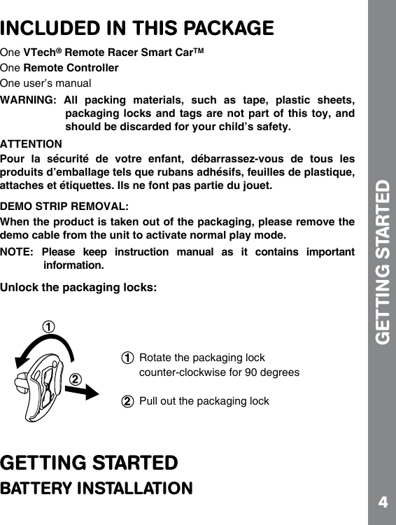 4INCLUDED IN THIS PACKAGEOne VTech® Remote Racer Smart CarTMOne Remote ControllerOne user’s manualWARNING:  All  packing  materials,  such  as  tape,  plastic  sheets,      packaging locks  and tags  are not  part of  this toy,  and should be discarded for your child’s safety.ATTENTIONPour  la  sécurité  de  votre  enfant,  débarrassez-vous  de  tous  les produits d’emballage tels que rubans adhésifs, feuilles de plastique, attaches et étiquettes. Ils ne font pas partie du jouet.DEMO STRIP REMOVAL:When the product is taken out of the packaging, please remove the demo cable from the unit to activate normal play mode.NOTE:  Please  keep  instruction  manual  as  it  contains  important information.Unlock the packaging locks:GETTING STARTEDBATTERY INSTALLATIONGETTING STARTED Rotate the packaging lock counter-clockwise for 90 degreesPull out the packaging lock