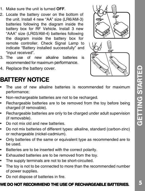 51.  Make sure the unit is turned OFF.2.  Locate  the  battery  cover on  the  bottom  of the unit. Install 4 new “AA” size (LR6/AM-3) batteries  following  the  diagram  inside  the battery  box  for  RF  Vehicle.  Install  3  new “AAA” size (LR03/AM-4) batteries following the  diagram  inside  the  battery  box  for remote  controller.  Check  Signal  Lamp  to indicate “Battery  installed successfully” and “input received”.3.  The  use  of  new  alkaline  batteries  is recommended for maximum performance.4.  Replace the battery cover.BATTERY NOTICE• The  use  of  new  alkaline  batteries  is  recommended  for  maximum performance;  charged (if removable). (if removable).  or rechargeable (nickel-cadmium). be used.    of power supplies. WE DO NOT RECOMMEND THE USE OF RECHARGEABLE BATTERIES.GETTING STARTED