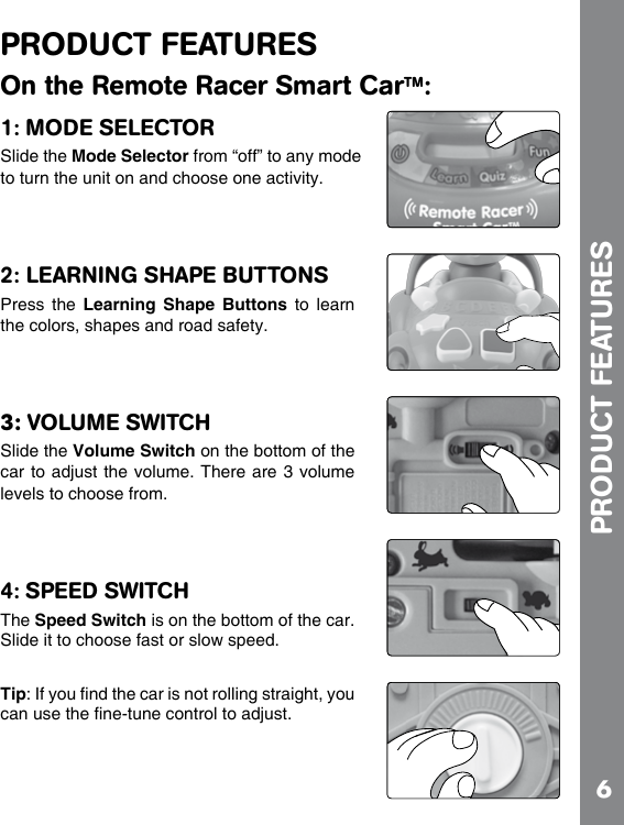 6PRODUCT FEATURESOn the Remote Racer Smart CarTM:1: MODE SELECTORSlide the Mode Selector from “off” to any mode to turn the unit on and choose one activity.2: LEARNING SHAPE BUTTONSPress  the  Learning Shape  Buttons  to  learn the colors, shapes and road safety.3: VOLUME SWITCH Slide the Volume Switch on the bottom of the car to adjust the volume. There are 3 volume levels to choose from.4: SPEED SWITCHThe Speed Switch is on the bottom of the car. Slide it to choose fast or slow speed.TipPRODUCT FEATURES