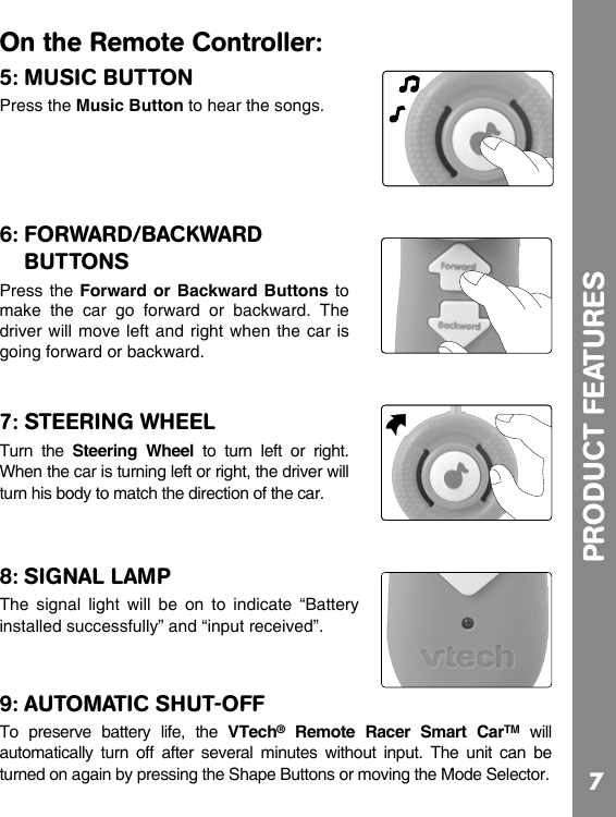 7On the Remote Controller:5: MUSIC BUTTONPress the Music Button to hear the songs.6: FORWARD/BACKWARD BUTTONSPress the  Forward  or Backward  Buttons to make  the  car  go  forward  or  backward.  The driver will move left and right when the car is going forward or backward.7: STEERING WHEELTurn  the  Steering  Wheel  to  turn  left  or  right. When the car is turning left or right, the driver will turn his body to match the direction of the car.8: SIGNAL LAMPThe  signal  light  will  be  on  to  indicate  “Battery installed successfully” and “input received”.9: AUTOMATIC SHUT-OFFTo  preserve  battery  life,  the  VTech®  Remote  Racer  Smart  CarTM  will automatically  turn  off  after  several  minutes  without  input.  The  unit  can  be turned on again by pressing the Shape Buttons or moving the Mode Selector. PRODUCT FEATURES