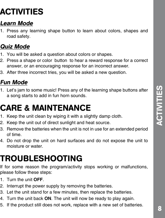 8ACTIVITIESLearn Mode1.  Press  any  learning  shape  button  to  learn  about  colors,  shapes  and road safety.Quiz Mode 2.  Press a shape or color  button  to hear a reward response for a correct answer, or an encouraging response for an incorrect answer.  Fun Mode1.  Let’s jam to some music! Press any of the learning shape buttons after a song starts to add in fun horn sounds.CARE &amp; MAINTENANCE1.  Keep the unit clean by wiping it with a slightly damp cloth.2.  Keep the unit out of direct sunlight and heat source.3.  Remove the batteries when the unit is not in use for an extended period of time.4.  Do not drop the unit on hard surfaces and do not expose the unit to moisture or water.TROUBLESHOOTINGIf  for  some  reason  the  program/activity  stops  working  or  malfunctions, 1.  Turn the unit OFF. 2.  Interrupt the power supply by removing the batteries. 3.  Let the unit stand for a few minutes, then replace the batteries. 4.  Turn the unit back ON. The unit will now be ready to play again. 5.  If the product still does not work, replace with a new set of batteries.ACTIVITIES