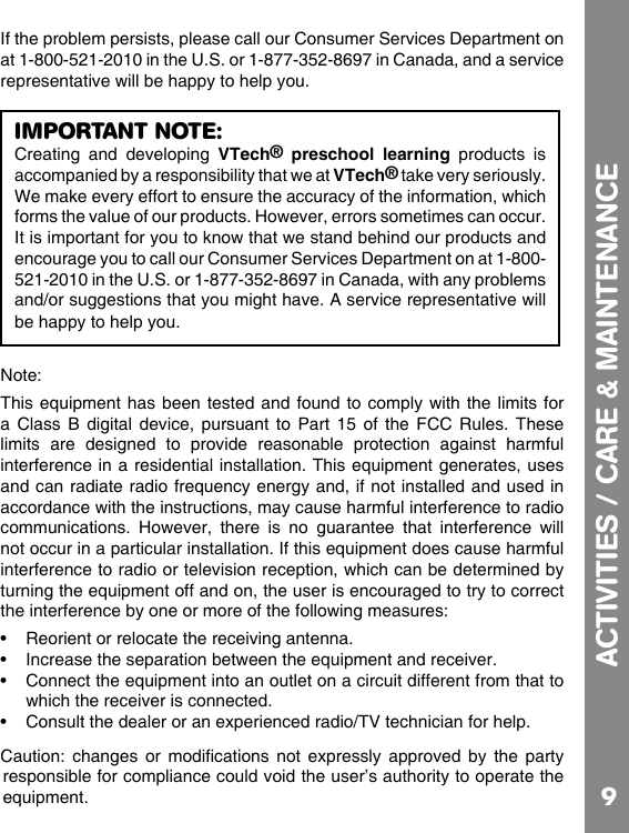 9If the problem persists, please call our Consumer Services Department on at 1-800-521-2010 in the U.S. or 1-877-352-8697 in Canada, and a service representative will be happy to help you.a Class B  digital  device,  pursuant  to  Part  15  of  the  FCC  Rules. These limits  are  designed  to  provide  reasonable  protection  against  harmful accordance with the instructions, may cause harmful interference to radio communications.  However,  there  is  no  guarantee  that  interference  will interference to radio or television reception, which can be determined by    which the receiver is connected.          responsible for compliance could void the user’s authority to operate the ACTIVITIES / CARE &amp; MAINTENANCEIMPORTANT NOTE:Creating  and  developing  VTech®  preschool  learning  products  is accompanied by a responsibility that we at VTech® take very seriously. We make every effort to ensure the accuracy of the information, which forms the value of our products. However, errors sometimes can occur. It is important for you to know that we stand behind our products and encourage you to call our Consumer Services Department on at 1-800-521-2010 in the U.S. or 1-877-352-8697 in Canada, with any problems and/or suggestions that you might have. A service representative will be happy to help you.