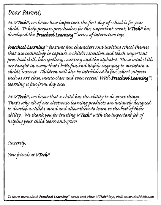 Dear Parent,At VTech®, we know how important the ﬁrst day  school is for your child.  To help prepare preschoolers for this important event, VTech® has developed the Preschool Learning™ series  interactive ts. Preschool Learning™ features fun characters and inviting school themes that use technology to capture a child’s aention and teach important preschool skills like spelling, counting and the alphabet. ese vital skills are taught in a way that&apos;s bh fun and highly engaging to maintain a child&apos;s interest.  Children will also be introduced to fun school suects such as art cla, music cla and even rece!  With Preschool Learning™, learning is fun om day one!At VTech®, we know that a child has the ability to do great things.  at’s why all  our electronic learning products are uniquely designed to develop a child’s mind and allow them to learn to the best  their ability.  We thank you for trusting VTech® with the important job  helping your child learn and grow!Sincerely,Your iends at VTech®To learn more about Preschool Learning™ series and her VTech® ts, visit www.vtechkids.com