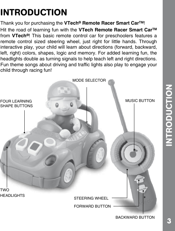 3INTRODUCTIONINTRODUCTIONThank you for purchasing the VTech® Remote Racer Smart CarTM!Hit the road of learning fun with the VTech Remote Racer Smart CarTM from VTech®!  This basic  remote control  car for  preschoolers features  a remote  control  sized  steering  wheel,  just  right  for  little  hands.  Through interactive play, your child will learn about directions (forward, backward, left, right) colors, shapes, logic and memory. For added learning fun, the headlights double as turning signals to help teach left and right directions. child through racing fun!FOUR LEARNING SHAPE BUTTONSMODE SELECTORTWO HEADLIGHTS STEERING WHEELFORWARD BUTTONBACKWARD BUTTONMUSIC BUTTON