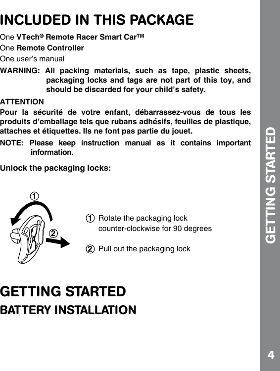 4INCLUDED IN THIS PACKAGEOne VTech® Remote Racer Smart CarTMOne Remote ControllerOne user’s manualWARNING:  All  packing  materials,  such  as  tape,  plastic  sheets,      packaging locks  and tags  are not  part of  this toy,  and should be discarded for your child’s safety.ATTENTIONPour  la  sécurité  de  votre  enfant,  débarrassez-vous  de  tous  les produits d’emballage tels que rubans adhésifs, feuilles de plastique, attaches et étiquettes. Ils ne font pas partie du jouet.NOTE:  Please  keep  instruction  manual  as  it  contains  important information.Unlock the packaging locks:GETTING STARTEDBATTERY INSTALLATIONGETTING STARTED Rotate the packaging lock counter-clockwise for 90 degreesPull out the packaging lock
