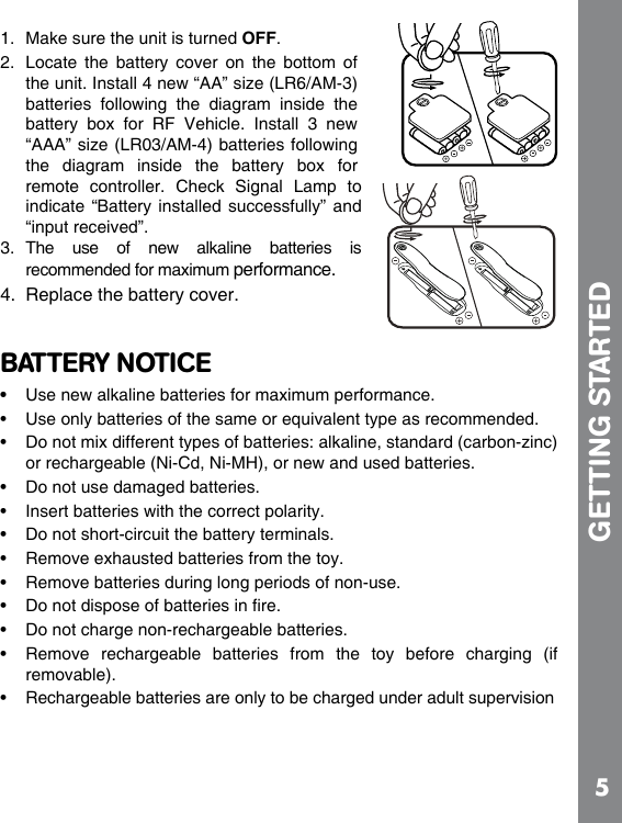 51.  Make sure the unit is turned OFF.2.  Locate  the  battery  cover  on  the  bottom  of the unit. Install 4 new “AA” size (LR6/AM-3) batteries  following  the  diagram  inside  the battery  box  for  RF  Vehicle.  Install  3  new “AAA” size (LR03/AM-4) batteries following the  diagram  inside  the  battery  box  for remote  controller.  Check  Signal  Lamp  to indicate “Battery installed successfully” and “input received”.3.  The  use  of  new  alkaline  batteries  is recommended for maximum performance.4.  Replace the battery cover.BATTERY NOTICE• Use new alkaline batteries for maximum performance.  or rechargeable (Ni-Cd, Ni-MH), or new and used batteries.                removable). GETTING STARTED