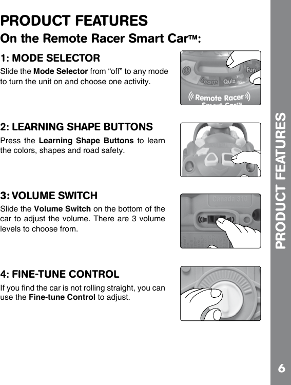 6PRODUCT FEATURESOn the Remote Racer Smart CarTM:1: MODE SELECTORSlide the Mode Selector from “off” to any mode to turn the unit on and choose one activity.2: LEARNING SHAPE BUTTONSPress  the  Learning Shape  Buttons  to  learn the colors, shapes and road safety.3: VOLUME SWITCH Slide the Volume Switch on the bottom of the car to adjust the volume. There are 3 volume levels to choose from.4: FINE-TUNE CONTROLuse the Fine-tune Control to adjust.PRODUCT FEATURES