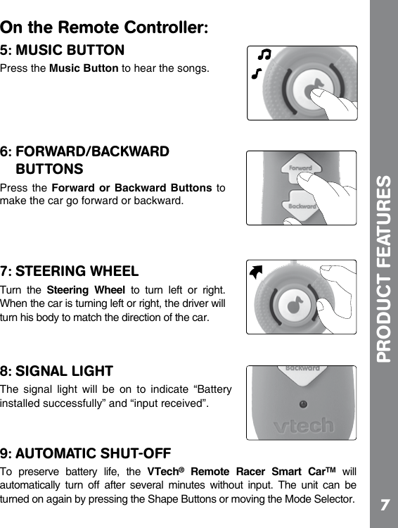 7On the Remote Controller:5: MUSIC BUTTONPress the Music Button to hear the songs.6: FORWARD/BACKWARD BUTTONSPress the  Forward or  Backward Buttons to make the car go forward or backward.7: STEERING WHEELTurn  the  Steering  Wheel  to  turn  left  or  right. When the car is turning left or right, the driver will turn his body to match the direction of the car.8: SIGNAL LIGHTThe  signal  light  will  be  on  to  indicate  “Battery installed successfully” and “input received”.9: AUTOMATIC SHUT-OFFTo  preserve  battery  life,  the  VTech®  Remote  Racer  Smart  CarTM  will automatically  turn  off  after  several  minutes  without  input.  The  unit  can  be turned on again by pressing the Shape Buttons or moving the Mode Selector. PRODUCT FEATURES