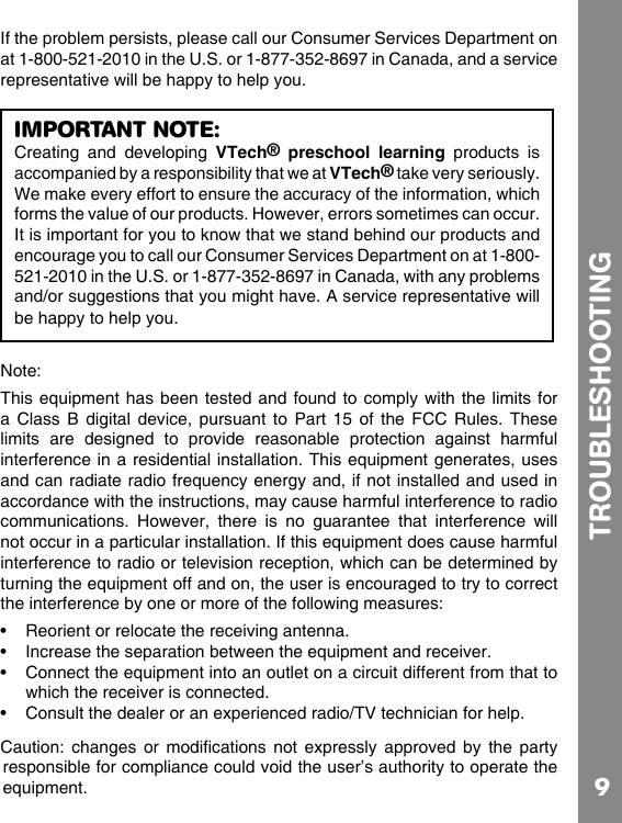 9If the problem persists, please call our Consumer Services Department on at 1-800-521-2010 in the U.S. or 1-877-352-8697 in Canada, and a service representative will be happy to help you.a Class B digital device, pursuant  to  Part  15  of  the FCC Rules. These limits  are  designed  to  provide  reasonable  protection  against  harmful accordance with the instructions, may cause harmful interference to radio communications.  However,  there  is  no  guarantee  that  interference  will interference to radio or television reception, which can be determined by    which the receiver is connected.          responsible for compliance could void the user’s authority to operate the TROUBLESHOOTINGIMPORTANT NOTE:Creating  and  developing  VTech®  preschool  learning  products  is accompanied by a responsibility that we at VTech® take very seriously. We make every effort to ensure the accuracy of the information, which forms the value of our products. However, errors sometimes can occur. It is important for you to know that we stand behind our products and encourage you to call our Consumer Services Department on at 1-800-521-2010 in the U.S. or 1-877-352-8697 in Canada, with any problems and/or suggestions that you might have. A service representative will be happy to help you.