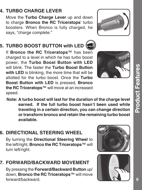 9Product Features4.  TURBO CHARGE LEVER  Move the Turbo Charge Lever up and down to charge Bronco the RC Triceratops’ turbo boosters. When Bronco  is  fully  charged,  he says, “charge complete.”5.  TURBO BOOST BUTTON with LED  If  Bronco  the  RC  Triceratops™  has  been charged to a level in which he has turbo boost power, the Turbo  Boost  Button  with  LED will blink. The faster the Turbo Boost Button with LED is blinking, the more time that will be allotted  for  the  turbo  boost.  Once the Turbo Boost  Button  with  LED is  pressed,  Bronco the RC Triceratops™ will move at an increased speed.   Note: A turbo boost will last for the duration of the charge level earned.  If the  full  turbo  boost  hasn’t been used while traveling in a certain direction, you can change direction or transform bronco and retain the remaining turbo boost available. 6.  DIRECTIONAL STEERING WHEEL  By turning the Directional Steering Wheel to the left/right, Bronco the RC Triceratops™ will turn left/right.7.  FORWARD/BACKWARD MOVEMENT  By pressing the Forward/Backward Button up/down, Bronco the RC Triceratops™ will move forward/backward.