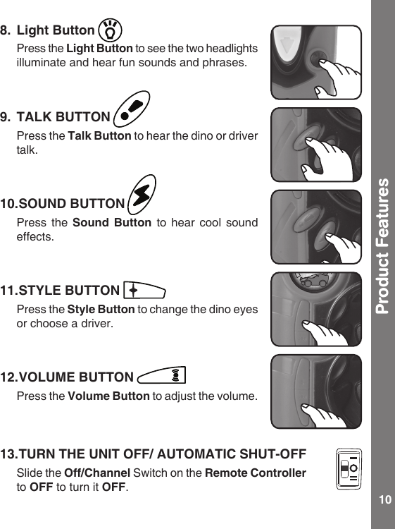 10Product Features8.  Light Button  Press the Light Button to see the two headlights illuminate and hear fun sounds and phrases. 9.  TALK BUTTON  Press the Talk Button to hear the dino or driver talk.10. SOUND BUTTON  Press the Sound  Button to hear cool sound effects.11. STYLE BUTTON  Press the Style Button to change the dino eyes or choose a driver.12. VOLUME BUTTON   Press the Volume Button to adjust the volume.13. TURN THE UNIT OFF/ AUTOMATIC SHUT-OFF  Slide the Off/Channel Switch on the Remote Controller to OFF to turn it OFF.