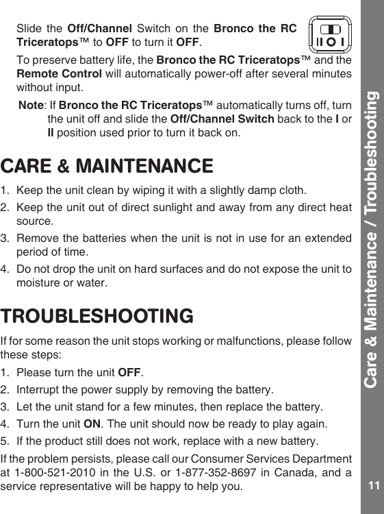 11Care &amp; Maintenance / Troubleshooting  Slide the Off/Channel Switch on the Bronco  the  RC Triceratops™ to OFF to turn it OFF.  To preserve battery life, the Bronco the RC Triceratops™ and the Remote Control will automatically power-off after several minutes without input.   Note:IfBronco the RC Triceratops™ automatically turns off, turn the unit off and slide the Off/Channel Switch back to the I or II position used prior to turn it back on.CARE &amp; MAINTENANCE1.  Keep the unit clean by wiping it with a slightly damp cloth.2.  Keep the unit out of direct sunlight and away from any direct heat source.3.  Remove the batteries when the unit is not in use for an extended period of time.4.  Do not drop the unit on hard surfaces and do not expose the unit to moisture or water.TROUBLESHOOTINGIf for some reason the unit stops working or malfunctions, please follow thesesteps:1.  Please turn the unit OFF. 2.  Interrupt the power supply by removing the battery.3.  Let the unit stand for a few minutes, then replace the battery.4.  Turn the unit ON. The unit should now be ready to play again. 5.  If the product still does not work, replace with a new battery.If the problem persists, please call our Consumer Services Department at 1-800-521-2010 in  the U.S.  or 1-877-352-8697  in Canada, and a service representative will be happy to help you.