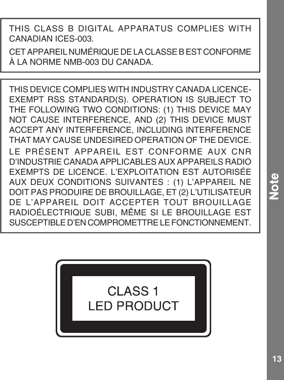 13THIS CLASS  B DIGITAL APPARATUS COMPLIES WITH CANADIAN ICES-003.CET APPAREIL NUMÉRIQUE DE LA CLASSE B EST CONFORME À LA NORME NMB-003 DU CANADA.THISDEVICECOMPLIESWITHINDUSTRYCANADALICENCE-EXEMPT RSS STANDARD(S).  OPERATION  IS  SUBJECT  TO THEFOLLOWINGTWOCONDITIONS:(1)THISDEVICEMAYNOT CAUSE INTERFERENCE,  AND  (2)  THIS  DEVICE  MUST ACCEPTANYINTERFERENCE,INCLUDINGINTERFERENCETHATMAYCAUSEUNDESIREDOPERATIONOFTHEDEVICE.LE  PRÉSENT  APPAREIL  EST  CONFORME  AUX  CNR D’INDUSTRIE CANADA APPLICABLES AUX APPAREILS RADIO EXEMPTS DE LICENCE.  L’EXPLOITATION  EST  AUTORISÉE AUX DEUX CONDITIONS SUIVANTES : (1) L’APPAREIL NEDOIT PAS PRODUIRE DE BROUILLAGE, ET (2) L’UTILISATEUR DE L’APPAREIL DOIT  ACCEPTER  TOUT  BROUILLAGE RADIOÉLECTRIQUE  SUBI,  MÊME  SI  LE  BROUILLAGE  EST SUSCEPTIBLE D’EN COMPROMETTRE LE FONCTIONNEMENT. Note