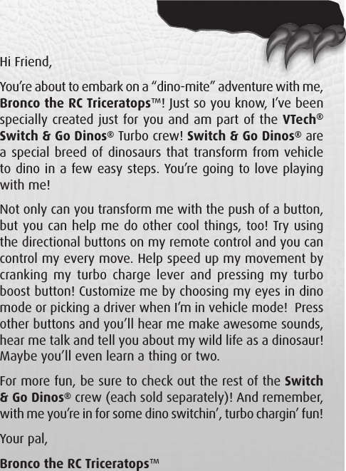 Hi Friend,You’re about to embark on a “dino-mite” adventure with me, Bronco the RC Triceratops™! Just so you know, I’ve been specially created just for you and am part of the VTech® Switch &amp; Go Dinos® Turbo crew! Switch &amp; Go Dinos® are a special breed of dinosaurs that transform from vehicle to dino in a few easy steps. You’re going to love playing with me!Not only can you transform me with the push of a button, but you can help me do other cool things, too! Try using the directional buttons on my remote control and you can control my every move. Help speed up my movement by cranking my  turbo  charge lever and  pressing my  turbo boost button! Customize me by choosing my eyes in dino mode or picking a driver when I’m in vehicle mode!  Press other buttons and you’ll hear me make awesome sounds, hear me talk and tell you about my wild life as a dinosaur! Maybe you’ll even learn a thing or two.For more fun, be sure to check out the rest of the Switch &amp; Go Dinos® crew (each sold separately)! And remember, with me you’re in for some dino switchin’, turbo chargin’ fun!Your pal,Bronco the RC Triceratops™