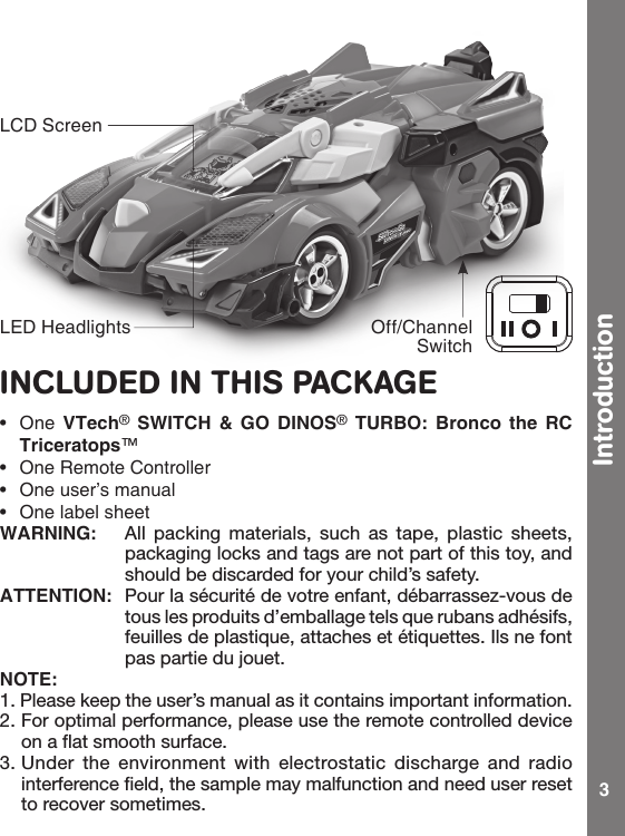 3INCLUDED IN THIS PACKAGE• One VTech® SWITCH  &amp;  GO  DINOS® TURBO:  Bronco  the  RC Triceratops™• OneRemoteController• Oneuser’smanual• OnelabelsheetWARNING:  All  packing  materials,  such  as  tape,  plastic  sheets, packaging locks and tags are not part of this toy, and should be discarded for your child’s safety.ATTENTION:  Pour la sécurité de votre enfant, débarrassez-vous de tous les produits d’emballage tels que rubans adhésifs, feuilles de plastique, attaches et étiquettes. Ils ne font pas partie du jouet.NOTE:1. Please keep the user’s manual as it contains important information.2. For optimal performance, please use the remote controlled device on a flat smooth surface.3. Under  the  environment  with  electrostatic  discharge and  radio interference field, the sample may malfunction and need user reset to recover sometimes.LED Headlights Off/Channel SwitchLCD ScreenIntroduction