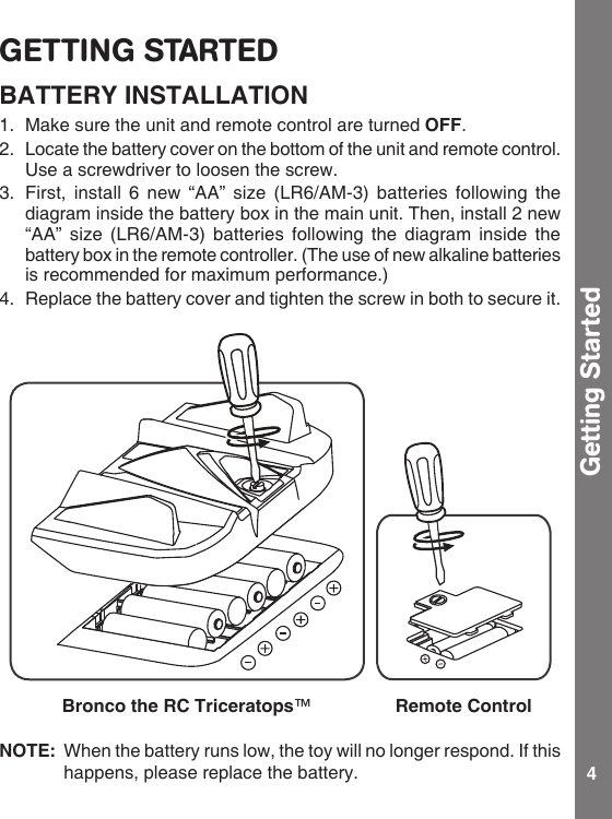 4GETTING STARTEDBATTERY INSTALLATION1.  Make sure the unit and remote control are turned OFF.2.  Locate the battery cover on the bottom of the unit and remote control. Use a screwdriver to loosen the screw.3.  First, install  6  new “AA” size (LR6/AM-3) batteries following  the diagram inside the battery box in the main unit. Then, install 2 new “AA” size  (LR6/AM-3)  batteries  following  the  diagram  inside the battery box in the remote controller. (The use of new alkaline batteries is recommended for maximum performance.)4.  Replace the battery cover and tighten the screw in both to secure it.NOTE:  When the battery runs low, the toy will no longer respond. If this happens, please replace the battery.Getting StartedBronco the RC Triceratops™Remote Control