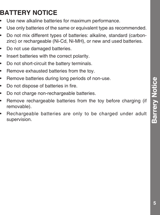 5BATTERY NOTICE• Usenewalkalinebatteriesformaximumperformance.• Useonlybatteriesofthesameorequivalenttypeasrecommended.• Donotmixdifferenttypesofbatteries:alkaline,standard(carbon-zinc) or rechargeable (Ni-Cd, Ni-MH), or new and used batteries.• Donotusedamagedbatteries.• Insertbatterieswiththecorrectpolarity.• Donotshort-circuitthebatteryterminals.• Removeexhaustedbatteriesfromthetoy.• Removebatteriesduringlongperiodsofnon-use.• Donotdisposeofbatteriesinre.• Donotchargenon-rechargeablebatteries.• Remove rechargeable batteries from the toy before charging (ifremovable). • Rechargeable batteries are only to be charged under adultsupervision.Barrery Notice