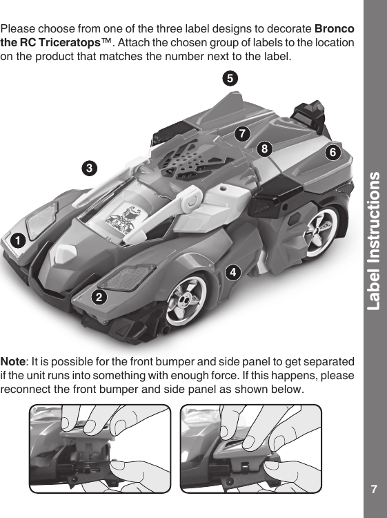 787135246Please choose from one of the three label designs to decorate Bronco the RC Triceratops™. Attach the chosen group of labels to the location on the product that matches the number next to the label.Note:Itispossibleforthefrontbumperandsidepaneltogetseparatedif the unit runs into something with enough force. If this happens, please reconnect the front bumper and side panel as shown below.Label Instructions