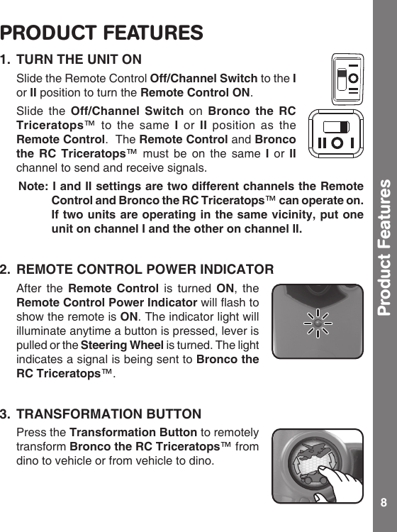 8PRODUCT FEATURES1.  TURN THE UNIT ON  Slide the Remote Control Off/Channel Switch to the I or II position to turn the Remote Control ON.  Slide the  Off/Channel  Switch  on  Bronco  the  RC Triceratops™ to  the  same  I  or  II  position  as  the Remote Control.  The Remote Control and Bronco the  RC  Triceratops™ must  be  on  the  same  I  or  II channel to send and receive signals. Note: I and II settings are two different channels the Remote Control and Bronco the RC Triceratops™ can operate on. If two units are operating in the same vicinity, put one unit on channel I and the other on channel II.2.  REMOTE CONTROL POWER INDICATOR  After  the Remote  Control  is  turned  ON,  the Remote Control Power Indicatorwillashtoshow the remote is ON. The indicator light will illuminate anytime a button is pressed, lever is pulled or the Steering Wheel is turned. The light indicates a signal is being sent to Bronco the RC Triceratops™. 3.  TRANSFORMATION BUTTON  Press the Transformation Button to remotely transform Bronco the RC Triceratops™ from dino to vehicle or from vehicle to dino. Product Features