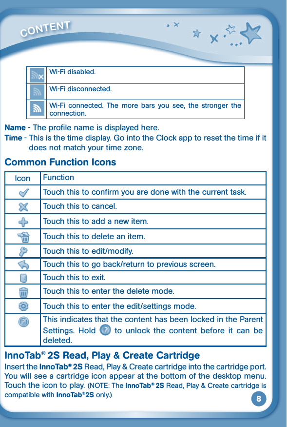 8Wi-Fi disabled.Wi-Fi disconnected.Wi-Fi  connected.  The  more bars  you  see,  the  stronger  the connection.Name - The profile name is displayed here.Time - This is the time display. Go into the Clock app to reset the time if it doesnotmatchyourtimezone.Common Function IconsIcon FunctionTouch this to confirm you are done with the current task.Touch this to cancel.Touch this to add a new item.Touch this to delete an item.Touch this to edit/modify.Touch this to go back/return to previous screen.  Touch this to exit.Touch this to enter the delete mode.Touch this to enter the edit/settings mode.This indicates that the content has been locked in the Parent Settings.  Hold    to  unlock  the  content  before  it  can  be deleted.InnoTab® 2S Read, Play &amp; Create CartridgeInsert the InnoTab® 2S Read, Play &amp; Create cartridge into the cartridge port. You will see a cartridge icon appear at the bottom of the desktop menu. Touch the icon to play. (NOTE:TheInnoTab® 2S Read, Play &amp; Create cartridge is compatible with InnoTab®2S only.)         CONTENT