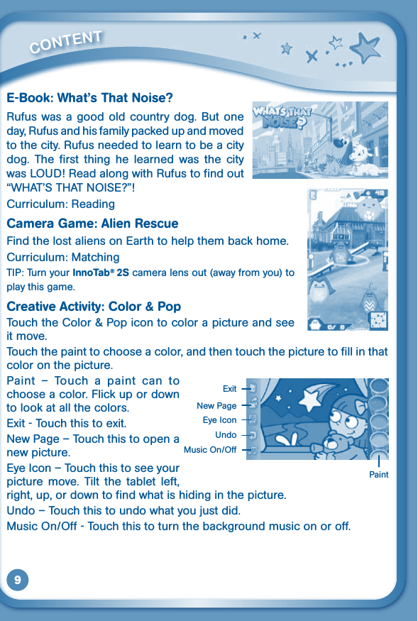 9E-Book: What’s That Noise?Rufus was a good old country dog. But one day, Rufus and his family packed up and moved to the city. Rufus needed to learn to be a city dog.  The  first  thing  he  learned  was  the  city wasLOUD!ReadalongwithRufustofindout“WHAT’STHATNOISE?”!Curriculum: ReadingCamera Game: Alien RescueFind the lost aliens on Earth to help them back home. Curriculum: MatchingTIP: Turn your InnoTab® 2S camera lens out (away from you) to play this game.Creative Activity: Color &amp; Pop Touch the Color &amp; Pop icon to color a picture and see it move. Touch the paint to choose a color, and then touch the picture to fill in that color on the picture.Paint  –  Touch  a  paint  can  to choose a color. Flick up or down to look at all the colors.Exit - Touch this to exit.New Page – Touch this to open a new picture.Eye Icon – Touch this to see your picture  move.  Tilt  the  tablet  left, right, up, or down to find what is hiding in the picture. Undo–Touchthistoundowhatyoujustdid.MusicOn/Off-Touchthistoturnthebackgroundmusiconoroff.         CONTENT PaintNew PageExitEye IconUndoMusicOn/Off