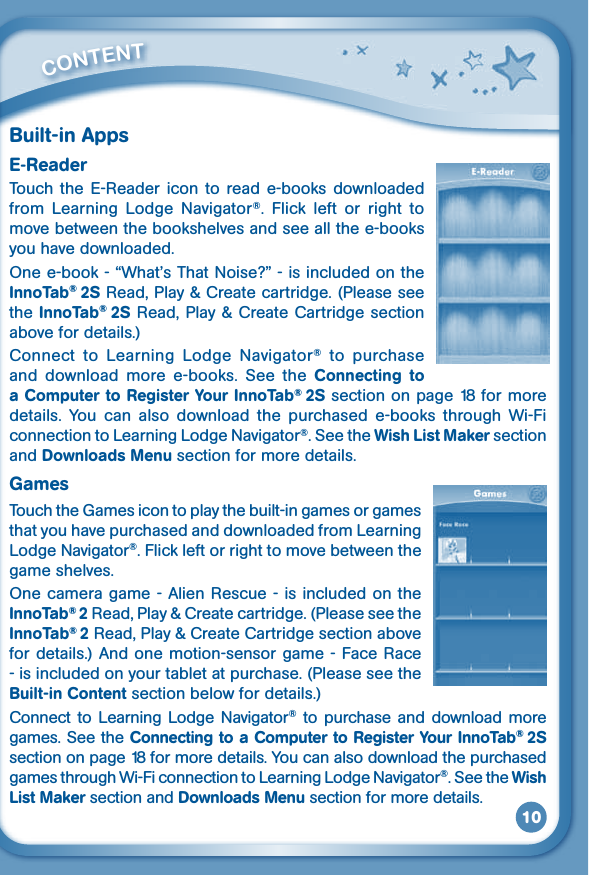 10Built-in AppsE-ReaderTouch the  E-Reader icon  to read e-books  downloaded from  Learning  Lodge  Navigator®.  Flick  left  or  right  to move between the bookshelves and see all the e-books you have downloaded.Onee-book-“What’sThatNoise?”-isincludedontheInnoTab® 2S Read, Play &amp; Create cartridge. (Please see the InnoTab® 2S Read, Play &amp; Create  Cartridge section above for details.)Connect  to  Learning  Lodge  Navigator®  to  purchase and  download  more  e-books.  See  the  Connecting  to a Computer to Register Your InnoTab® 2S section on page 18 for more details.  You  can  also  download  the  purchased  e-books  through  Wi-Fi connection to Learning Lodge Navigator®. See the Wish List Maker section and Downloads Menu section for more details.GamesTouch the Games icon to play the built-in games or games that you have purchased and downloaded from Learning Lodge Navigator®. Flick left or right to move between the game shelves. Onecameragame-AlienRescue-isincludedontheInnoTab® 2 Read, Play &amp; Create cartridge. (Please see the InnoTab® 2 Read, Play &amp; Create Cartridge section above for details.) And one motion-sensor game - Face Race - is included on your tablet at purchase. (Please see the Built-in Content section below for details.) Connect to  Learning Lodge Navigator® to  purchase  and download  more games. See the Connecting to a Computer to Register Your InnoTab® 2S section on page 18 for more details. You can also download the purchased games through Wi-Fi connection to Learning Lodge Navigator®. See the Wish List Maker section and Downloads Menu section for more details.         CONTENT 