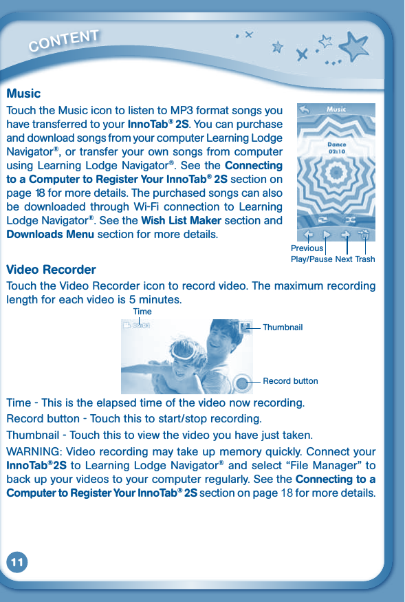 11MusicTouch the Music icon to listen to MP3 format songs you have transferred to your InnoTab® 2S. You can purchase and download songs from your computer Learning Lodge Navigator®, or transfer your own songs from computer using Learning Lodge Navigator®. See the Connecting to a Computer to Register Your InnoTab® 2S section on page 18 for more details. The purchased songs can also be downloaded through  Wi-Fi connection to  Learning Lodge Navigator®. See the Wish List Maker section and Downloads Menu section for more details.Video RecorderTouch the Video Recorder icon to record video. The maximum recording length for each video is 5 minutes. Time - This is the elapsed time of the video now recording.Record button - Touch this to start/stop recording.Thumbnail-Touchthistoviewthevideoyouhavejusttaken.WARNING:Videorecordingmaytakeupmemoryquickly.ConnectyourInnoTab®2S to Learning Lodge Navigator® and select “File Manager” to back up your videos to your computer regularly. See the Connecting to a Computer to Register Your InnoTab® 2S section on page 18 for more details.         CONTENT TimeThumbnailRecord buttonPlay/Pause Next TrashPrevious