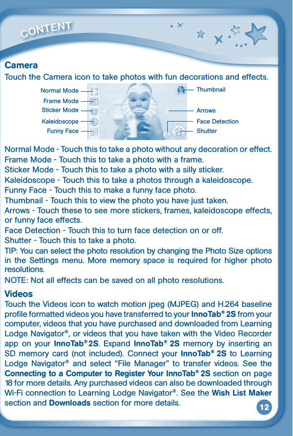 12CameraTouch the Camera icon to take photos with fun decorations and effects.Normal Mode - Touch this to take a photo without any decoration or effect.Frame Mode - Touch this to take a photo with a frame.Sticker Mode - Touch this to take a photo with a silly sticker.Kaleidoscope - Touch this to take a photos through a kaleidoscope.Funny Face - Touch this to make a funny face photo.Thumbnail-Touchthistoviewthephotoyouhavejusttaken.Arrows - Touch these to see more stickers, frames, kaleidoscope effects, or funny face effects.Face Detection - Touch this to turn face detection on or off.Shutter - Touch this to take a photo.TIP:YoucanselectthephotoresolutionbychangingthePhotoSizeoptionsin the Settings menu. More memory space is required for higher photoresolutions. NOTE:Notalleffectscanbesavedonallphotoresolutions.VideosTouchtheVideosicontowatchmotionjpeg(MJPEG)andH.264baselineprofile formatted videos you have transferred to your InnoTab® 2S from your computer, videos that you have purchased and downloaded from Learning Lodge Navigator®, or videos that you have taken with the Video Recorder app on  your  InnoTab®2S.  Expand  InnoTab®  2S memory by  inserting  an SD memory card  (not included). Connect  your InnoTab®  2S to Learning Lodge  Navigator®  and  select  “File  Manager”  to  transfer videos.  See  the Connecting to a Computer to Register Your InnoTab® 2S section on page 18 for more details. Any purchased videos can also be downloaded through Wi-Fi connection to Learning Lodge Navigator®. See the Wish List Maker section and Downloads section for more details.         CONTENT Normal Mode Thumbnail ArrowsShutter Face Detection Sticker ModeFrame ModeKaleidoscopeFunny Face