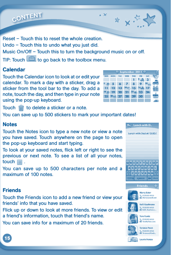 15Reset – Touch this to reset the whole creation.Undo–Touchthistoundowhatyoujustdid.MusicOn/Off–Touchthistoturnthebackgroundmusiconoroff.TIP: Touch   to go back to the toolbox menu.CalendarTouch the Calendar icon to look at or edit your calendar. To mark a day with a sticker, drag a sticker from the tool bar to the day. To add a note, touch the day, and then type in your note using the pop-up keyboard.Touch   to delete a sticker or a note.You can save up to 500 stickers to mark your important dates!NotesTouch the Notes icon to type a new note or view a note you have saved. Touch  anywhere on the page to open the pop-up keyboard and start typing. To look at your saved notes, flick left or right to see the previous  or  next  note.  To  see  a  list  of  all  your  notes, touch   .You  can  save  up  to  500  characters  per  note  and  a maximum of 100 notes.FriendsTouch the Friends icon to add a new friend or view your friends’infothatyouhavesaved.Flick up or down to look at more friends. To view or edit afriend’sinformation,touchthatfriend’sname.You can save info for a maximum of 20 friends.         CONTENT