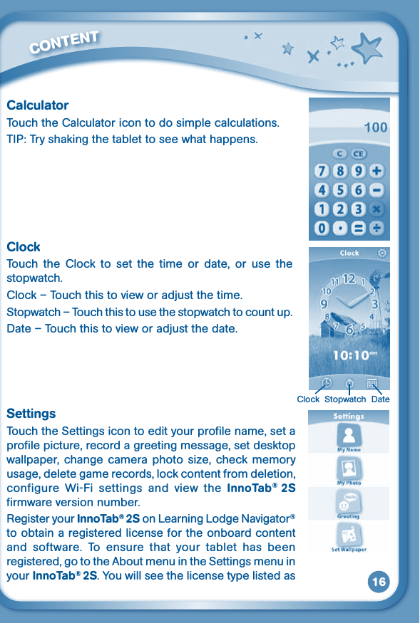 16CalculatorTouch the Calculator icon to do simple calculations.TIP: Try shaking the tablet to see what happens.ClockTouch  the  Clock  to  set  the  time  or  date,  or  use  the stopwatch.Clock–Touchthistovieworadjustthetime.Stopwatch – Touch this to use the stopwatch to count up.Date–Touchthistovieworadjustthedate.SettingsTouch the Settings icon to edit your profile name, set a profile picture, record a greeting message, set desktop wallpaper,change cameraphotosize, check memoryusage, delete game records, lock content from deletion, configure  Wi-Fi  settings  and  view  the  InnoTab®  2S firmware version number. Register your InnoTab® 2S on Learning Lodge Navigator® to obtain a registered license for the onboard content and  software.  To  ensure  that  your  tablet  has  been registered, go to the About menu in the Settings menu in your InnoTab® 2S. You will see the license type listed as          CONTENT Clock  Stopwatch  Date