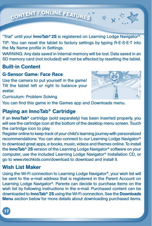 17&quot;Trial&quot; until your InnoTab® 2S is registered on Learning Lodge Navigator®.TIP: You can reset the tablet to factory settings by typing R-E-S-E-T into the My Name profile in Settings. WARNING: Any data saved in internal memory will be lost. Data saved in an SD memory card (not included) will not be affected by resetting the tablet.Built-in ContentG-Sensor Game: Face RaceUsethecameratoputyourselfinthegame!Tilt  the  tablet  left  or  right  to  balance  your avatar.Curriculum: Problem SolvingYou can find this game in the Games app and Downloads menu.Playing an InnoTab® CartridgeIf an InnoTab® cartridge (sold separately) has been inserted properly, you will see the cartridge icon at the bottom of the desktop menu screen. Touch the cartridge icon to play.Registeronlinetokeeptrackofyourchild’slearningjourneywithpersonalizedrecommendations. You can also connect to our Learning Lodge Navigator® to download great apps, e-books, music, videos and themes online. To install the InnoTab® 2S version of the Learning Lodge Navigator® software on your computer, use the included Learning Lodge Navigator® Installation CD, or go to www.vtechkids.com/download to download and install it.Wish List MakerUsingtheWi-FiconnectiontoLearningLodgeNavigator®, your wish list will be sent to the e-mail address that is registered in the Parent Account on Learning Lodge Navigator®. Parents can decide to purchase items on the wish list by following instructions in the e-mail. Purchased content can be downloaded to InnoTab® 2S using the Wi-Fi connection. See the Downloads Menu section below for more details about downloading purchased items.         CONTENT / ONLINE FEATURES