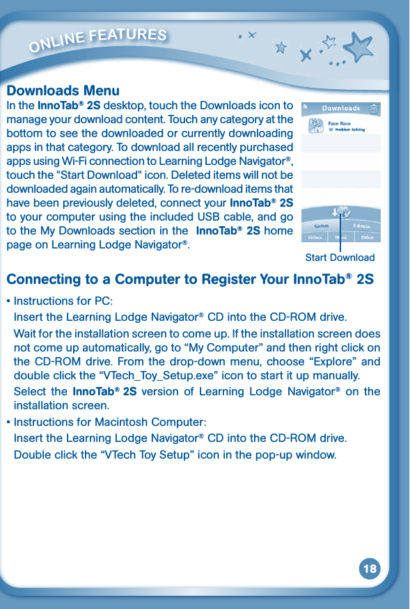 18Downloads MenuIn the InnoTab® 2S desktop, touch the Downloads icon to manage your download content. Touch any category at the bottom to see the downloaded or currently downloading apps in that category. To download all recently purchased apps using Wi-Fi connection to Learning Lodge Navigator®, touch the &quot;Start Download&quot; icon. Deleted items will not be downloaded again automatically. To re-download items that have been previously deleted, connect your InnoTab® 2S toyourcomputerusingtheincludedUSBcable,andgoto the My Downloads section in the  InnoTab® 2S home page on Learning Lodge Navigator®.Connecting to a Computer to Register Your InnoTab® 2S•InstructionsforPC:  Insert the Learning Lodge Navigator®CDintotheCD-ROMdrive.  Wait for the installation screen to come up. If the installation screen does not come up automatically, go to “My Computer” and then right click on theCD-ROMdrive.Fromthedrop-downmenu,choose“Explore” and double click the “VTech_Toy_Setup.exe” icon to start it up manually.  Select  the  InnoTab®  2S  version  of  Learning  Lodge  Navigator®  on  the installation screen.•InstructionsforMacintoshComputer:  Insert the Learning Lodge Navigator®CDintotheCD-ROMdrive.  Double click the “VTech Toy Setup” icon in the pop-up window.         ONliNE FEaTurESStart Download