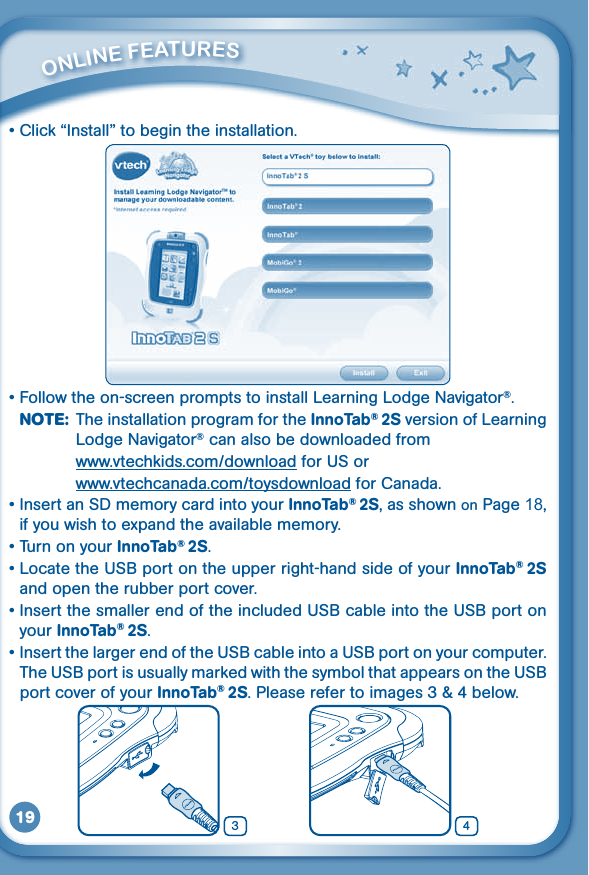 19•Click“Install”tobegintheinstallation.•Followtheon-screenpromptstoinstallLearningLodgeNavigator®.NOTE:  The installation program for the InnoTab® 2S version of Learning Lodge Navigator® can also be downloaded from   www.vtechkids.com/download for US or   www.vtechcanada.com/toysdownload for Canada.•InsertanSDmemorycardintoyourInnoTab® 2S, as shown on Page 18, if you wish to expand the available memory.•TurnonyourInnoTab® 2S.•LocatetheUSBportontheupperright-handsideofyourInnoTab® 2S and open the rubber port cover.•InsertthesmallerendoftheincludedUSBcableintotheUSBportonyour InnoTab® 2S.•InsertthelargerendoftheUSBcableintoaUSBportonyourcomputer.TheUSBportisusuallymarkedwiththesymbolthatappearsontheUSBport cover of your InnoTab® 2S.Pleaserefertoimages3&amp;4below.         ONliNE FEaTurES43