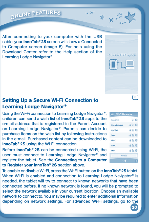 20After connecting to your computer with the USBcable, your InnoTab® 2S screen will show a Connected to  Computer  screen  (image  5).  For  help  using  the Download  Center  refer  to  the  Help  section  of  the Learning Lodge Navigator®.Setting Up a Secure Wi-Fi Connection to Learning Lodge Navigator®UsingtheWi-FiconnectiontoLearningLodgeNavigator®, children can send a wish list of InnoTab® 2S apps to the e-mail address that is registered in the Parent Account on  Learning  Lodge  Navigator®.  Parents  can  decide  to purchase items on the wish list by following instructions in the e-mail. Purchased content can be downloaded to InnoTab® 2S using the Wi-Fi connection. Before InnoTab® 2S can be connected using Wi-Fi, the user  must  connect  to  Learning  Lodge  Navigator®  and register the tablet. See the Connecting to a Computer to Register your InnoTab® 2S section above.To enable or disable Wi-Fi, press the Wi-Fi button on the InnoTab® 2S tablet. When Wi-Fi is enabled and connection to Learning Lodge Navigator® is needed, the tablet will try to connect to known networks that have been connected before. If no known network is found, you will be prompted to select the network available in your current location. Choose an available networktoconnectto.Youmayberequiredtoenteradditionalinformationdepending  on  network settings.  For  advanced  Wi-Fi  settings,  go to  the          ONliNE FEaTurES5