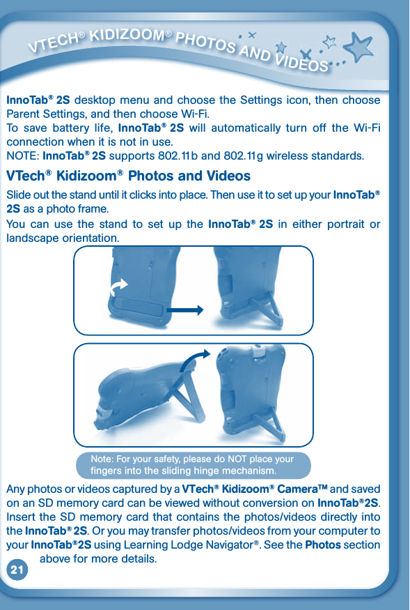 21InnoTab® 2S desktop menu and choose the Settings icon, then choose Parent Settings, and then choose Wi-Fi.To  save  battery  life,  InnoTab®  2S  will  automatically  turn  off  the  Wi-Fi connection when it is not in use.NOTE:InnoTab® 2S supports 802.11b and 802.11g wireless standards.VTech® Kidizoom® Photos and VideosSlide out the stand until it clicks into place. Then use it to set up your InnoTab® 2S as a photo frame.You  can  use  the  stand  to  set  up  the  InnoTab®  2S  in  either  portrait  or landscape orientation.Any photos or videos captured by a VTech® Kidizoom® CameraTM and saved on an SD memory card can be viewed without conversion on InnoTab®2S. Insert the SD memory card that contains the photos/videos directly into the InnoTab® 2S.Oryoumaytransferphotos/videosfromyourcomputertoyour InnoTab®2S using Learning Lodge Navigator®. See the Photos section           above for more details.         VTECh® KidizOOm® PhOTOS aNd VidEOS Note:Foryoursafety,pleasedoNOTplaceyourfingers into the sliding hinge mechanism.