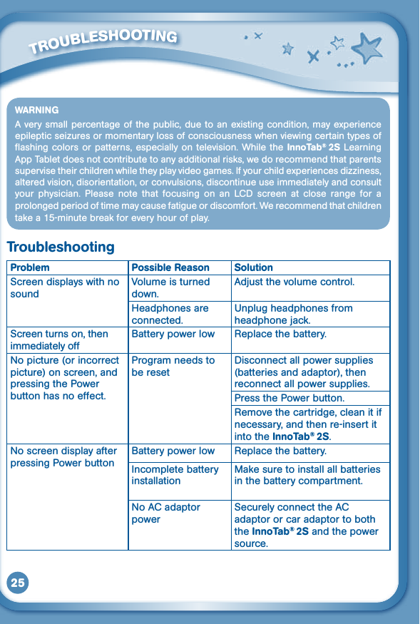 25WARNINGA very small percentage of the public, due to an existing condition, may experience epilepticseizuresormomentarylossofconsciousnesswhenviewingcertaintypesofflashing colors or patterns, especially on television. While the InnoTab®  2S  Learning App Tablet does not contribute to any additional risks, we do recommend that parents supervisetheirchildrenwhiletheyplayvideogames.Ifyourchildexperiencesdizziness,altered vision, disorientation, or convulsions, discontinue use immediately and consult your  physician.  Please  note  that  focusing  on  an  LCD screen  at  close  range  for  a prolonged period of time may cause fatigue or discomfort. We recommend that children take a 15-minute break for every hour of play.TroubleshootingProblem Possible Reason SolutionScreen displays with no soundVolume is turned down.Adjust the volume control.Headphones are connected.Unplug headphones from headphone jack.Screen turns on, then immediately offBattery power low Replace the battery.No picture (or incorrect picture) on screen, and pressing the Power button has no effect.Program needs to be resetDisconnect all power supplies (batteries and adaptor), then reconnect all power supplies.Press the Power button.Remove the cartridge, clean it if necessary, and then re-insert it into the InnoTab® 2S.No screen display after pressing Power buttonBattery power low Replace the battery.Incomplete battery installationMake sure to install all batteries in the battery compartment.No AC adaptor powerSecurely connect the AC adaptor or car adaptor to both the InnoTab® 2S and the power source.         TROUBLESHOOTING 