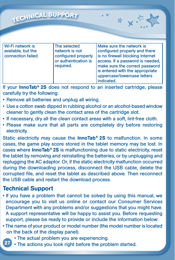 27Wi-Fi network is available, but the connection failed.The selected network is not configured properly or authentication is required.Make sure the network is configured properly and there is no firewall blocking Internet access. If a password is needed, make sure the correct password is entered with the appropriate uppercase/lowercase letters indicated.If  your  InnoTab®  2S  does  not  respond to  an inserted  cartridge,  please carefully try the following:• Removeallbatteriesandunplugallwiring.• Useacottonswabdippedinrubbingalcoholoranalcohol-basedwindowcleaner to gently clean the contact area of the cartridge slot.• Ifnecessary,dryallthecleancontactareaswithasoft,lint-freecloth.•Please make sure that all parts are completely dry before restoringelectricity.Static  electricity  may  cause  the  InnoTab®  2S  to  malfunction.  In  some cases, the game play score stored in the tablet memory may be lost. In cases where InnoTab® 2S is malfunctioning due to static electricity, reset the tablet by removing and reinstalling the batteries, or by unplugging and repluggingtheACadaptor.Or,ifthestaticelectricitymalfunctionoccurredduringthedownloadingprocess,disconnecttheUSBcable,deletethecorrupted file, and reset the tablet as described above. Then reconnect theUSBcableandrestartthedownloadprocess.Technical Support•Ifyouhaveaproblemthatcannotbesolvedbyusingthismanual,weencourage  you  to  visit  us  online  or  contact  our  Consumer  Services Department with any problems and/or suggestions that you might have. Asupportrepresentativewillbehappytoassistyou.Beforerequestingsupport, please be ready to provide or include the information below:•Thenameofyourproductormodelnumber(themodelnumberislocatedon the back of the display panel).•Theactualproblemyouareexperiencing.•Theactionsyoutookrightbeforetheproblemstarted.         TECHNICAL SUppORT