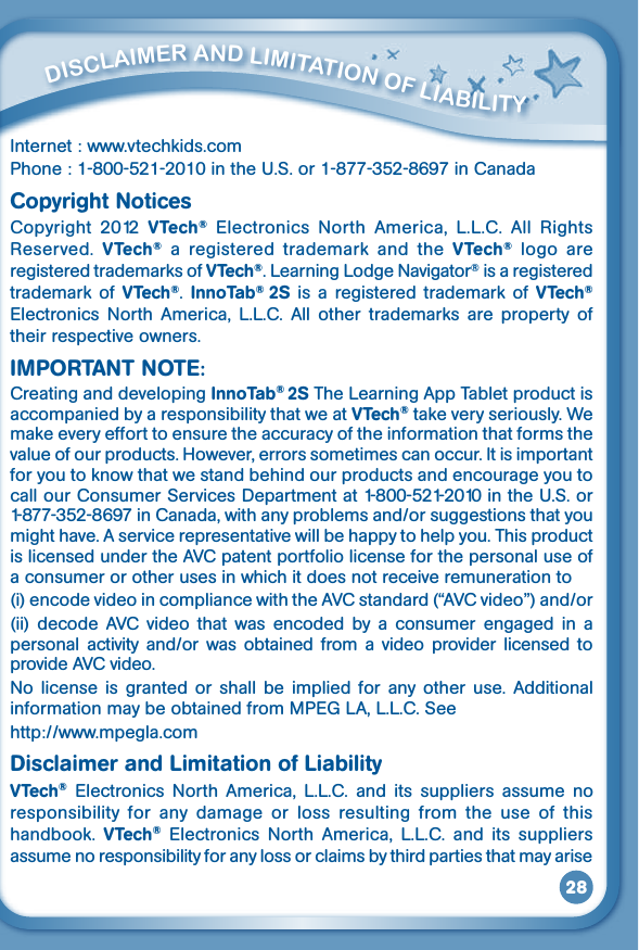 28Internet : www.vtechkids.comPhone:1-800-521-2010intheU.S.or1-877-352-8697inCanadaCopyright NoticesCopyright  2012  VTech®  Electronics  North  America,  L.L.C.  All  Rights Reserved.  VTech®  a  registered  trademark  and  the  VTech®  logo  are registered trademarks of VTech®. Learning Lodge Navigator® is a registered trademark of  VTech®.  InnoTab®  2S is  a  registered trademark of  VTech® Electronics  North  America,  L.L.C.  All  other  trademarks  are  property  of their respective owners.IMPORTANT NOTE:Creating and developing InnoTab® 2S The Learning App Tablet product is accompanied by a responsibility that we at VTech® take very seriously. We make every effort to ensure the accuracy of the information that forms the value of our products. However, errors sometimes can occur. It is important for you to know that we stand behind our products and encourage you to call our Consumer Services Departmentat1-800-521-2010intheU.S.or1-877-352-8697inCanada,withanyproblemsand/orsuggestionsthatyoumight have. A service representative will be happy to help you. This product is licensed under the AVC patent portfolio license for the personal use of a consumer or other uses in which it does not receive remuneration to (i) encode video in compliance with the AVC standard (“AVC video”) and/or (ii)  decode  AVC  video  that  was  encoded  by  a  consumer  engaged in  a personal  activity  and/or  was  obtained  from  a  video  provider licensed  to provide AVC video. No  license  is  granted or  shall  be  implied  for  any  other  use.  Additional information may be obtained from MPEG LA, L.L.C. See http://www.mpegla.comDisclaimer and Limitation of LiabilityVTech®  Electronics  North  America,  L.L.C.  and  its  suppliers  assume  no responsibility  for  any  damage  or  loss  resulting  from  the  use  of  this handbook.  VTech®  Electronics  North  America,  L.L.C.  and  its  suppliers assume no responsibility for any loss or claims by third parties that may arise          diSClaimEr aNd limiTaTiON OF liabiliTy 