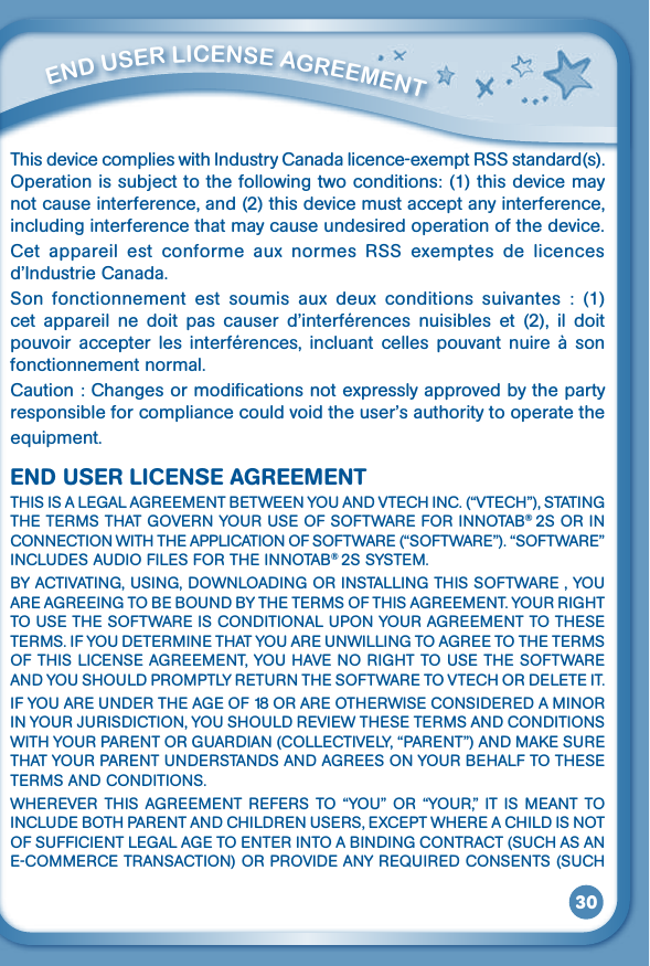 30This device complies with Industry Canada licence-exempt RSS standard(s). Operationissubjecttothefollowingtwoconditions:(1)thisdevicemaynot cause interference, and (2) this device must accept any interference, including interference that may cause undesired operation of the device.Cet  appareil  est  conforme  aux  normes  RSS  exemptes  de  licences d’IndustrieCanada.Son  fonctionnement  est  soumis  aux  deux  conditions  suivantes  :  (1) cet appareil ne doit pas causer d’interférences nuisibles et (2), il doitpouvoir accepter les interférences, incluant celles pouvant nuire à sonfonctionnement normal.Caution : Changes or modifications not expressly approved by the party responsibleforcompliancecouldvoidtheuser’sauthoritytooperatetheequipment.END USER LICENSE AGREEMENTTHISISALEGALAGREEMENTBETWEENYOUANDVTECHINC.(“VTECH”),STATINGTHETERMSTHATGOVERNYOURUSEOFSOFTWAREFORINNOTAB® 2SORINCONNECTIONWITHTHEAPPLICATIONOFSOFTWARE(“SOFTWARE”).“SOFTWARE”INCLUDESAUDIOFILESFORTHEINNOTAB® 2S SYSTEM.BYACTIVATING,USING,DOWNLOADINGORINSTALLINGTHISSOFTWARE,YOUAREAGREEINGTOBEBOUNDBYTHETERMSOFTHISAGREEMENT.YOURRIGHTTOUSETHESOFTWAREISCONDITIONALUPONYOURAGREEMENTTOTHESETERMS.IFYOUDETERMINETHATYOUAREUNWILLINGTOAGREETOTHETERMSOFTHISLICENSEAGREEMENT,YOUHAVENORIGHTTOUSETHESOFTWAREANDYOUSHOULDPROMPTLYRETURNTHESOFTWARETOVTECHORDELETEIT.IFYOUAREUNDERTHEAGEOF18ORAREOTHERWISECONSIDEREDAMINORINYOURJURISDICTION,YOUSHOULDREVIEWTHESETERMSANDCONDITIONSWITHYOURPARENTORGUARDIAN(COLLECTIVELY,“PARENT”)ANDMAKESURETHATYOURPARENTUNDERSTANDSANDAGREESONYOURBEHALFTOTHESETERMSANDCONDITIONS.WHEREVER THIS AGREEMENT REFERS TO“YOU” OR “YOUR,” IT IS MEANT TOINCLUDEBOTHPARENTANDCHILDRENUSERS,EXCEPTWHEREACHILDISNOTOFSUFFICIENTLEGALAGETOENTERINTOABINDINGCONTRACT(SUCHASANE-COMMERCETRANSACTION)ORPROVIDEANYREQUIREDCONSENTS(SUCH         ENd uSEr liCENSE aGrEEmENT 