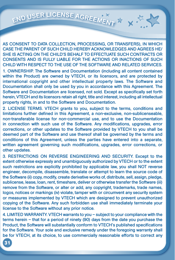 31ASCONSENTTODATACOLLECTION,PROCESSING,ORTRANSFERS),INWHICHCASETHEPARENTOFSUCHCHILDHEREBYACKNOWLEDGESANDAGREESHE/SHEISACTINGONTHECHILD’SBEHALFTOEFFECTUATESUCHCONTRACTSORCONSENTSANDISFULLYLIABLEFORTHEACTIONSORINACTIONSOFSUCHCHILDWITHRESPECTTOTHEUSEOFTHESOFTWAREANDRELATEDSERVICES.1.OWNERSHIP.TheSoftwareandDocumentation(includingallcontentcontainedwithin  the  Product)  are  owned  by  VTECH,  or  its  licensors,  and  are  protected  by international  copyright  and  other  intellectual  property  laws.  The  Software  and Documentation shall only be used by you in accordance with this Agreement. The Software and Documentation are licensed, not sold. Except as specifically set forth herein, VTECH and its licensors retain all right, title and interest, including all intellectual property rights, in and to the Software and Documentation.2. LICENSE TERMS. VTECH grants to you, subject to the terms, conditions andlimitations further defined in this Agreement, a non-exclusive, non-sublicenseable, non-transferable license  for  non-commercial  use,  and  to  use  the  Documentation in  connection  with  such  use  of  the  Software.  Any  modifications,  upgrades,  error corrections, or other updates to the Software provided by VTECH to you shall be deemed part of the Software and use thereof shall be governed by the terms and conditions  of  this  Agreement,  unless  the  parties  have  entered  into  a  separate, written  agreement governing  such  modifications,  upgrades,  error  corrections,  or other updates.3. RESTRICTIONS ON REVERSE ENGINEERING AND SECURITY. Except to theextentotherwiseexpresslyandunambiguouslyauthorizedbyVTECHortotheextentsuchrestrictionsareexplicitlyprohibitedbyapplicablelaw,youshallNOTreverseengineer, decompile, disassemble, translate or attempt to learn the source code of the Software (ii) copy, modify, create derivative works of, distribute, sell, assign, pledge, sublicense, lease, loan, rent, timeshare, deliver or otherwise transfer the Software (iii) remove from the Software, or alter or add, any copyright, trademarks, trade names, logos, notices or markings (iv) violate, tamper with or circumvent any security system ormeasuresimplementedbyVTECHwhicharedesignedtopreventunauthorizedcopying of the Software. Any such forbidden use shall immediately terminate your license to the Software without any prior notice.4.LIMITEDWARRANTY.VTECHwarrantstoyou–subjecttoyourcompliancewiththeterms herein – that for a period of ninety (90) days from the date you purchase the Product,theSoftwarewillsubstantiallyconformtoVTECH’spublishedspecificationsfor the Software. Your sole and exclusive remedy under the foregoing warranty shall be for VTECH, at its choice, to use commercially reasonable efforts to correct any          ENd uSEr liCENSE aGrEEmENT 
