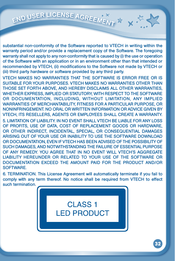 32substantial non-conformity of the Software reported to VTECH in writing within the warranty period and/or provide a replacement copy of the Software. The foregoing warranty shall not apply to any non-conformity that is caused by (i) the use or operation of the Software with an application or in an environment other than that intended or recommended by VTECH, (ii) modifications to the Software not made by VTECH or (iii) third party hardware or software provided by any third party.VTECHMAKESNOWARRANTIESTHATTHESOFTWAREISERRORFREEORISSUITABLEFORYOURPURPOSES.VTECHMAKESNOWARRANTIESOTHERTHANTHOSESETFORTHABOVE,ANDHEREBYDISCLAIMSALLOTHERWARRANTIES,WHETHEREXPRESS,IMPLIEDORSTATUTORY,WITHRESPECTTOTHESOFTWAREOR DOCUMENTATION, INCLUDING, WITHOUT LIMITATION, ANY IMPLIEDWARRANTIESOFMERCHANTABILITY,FITNESSFORAPARTICULARPURPOSE,ORNONINFRINGEMENT.NOORALORWRITTENINFORMATIONORADVICEGIVENBYVTECH,ITSRESELLERS,AGENTSOREMPLOYEESSHALLCREATEAWARRANTY.5.LIMITATIONOFLIABILITY.INNOEVENTSHALLVTECHBELIABLEFORANYLOSSOFPROFITS,USEOFDATA,COSTOFREPLACEMENTGOODSORHARDWARE,OR OTHER INDIRECT, INCIDENTAL, SPECIAL, OR CONSEQUENTIAL DAMAGESARISINGOUTOFYOURUSEORINABILITYTOUSETHESOFTWAREDOWNLOADORDOCUMENTATION,EVENIFVTECHHASBEENADVISEDOFTHEPOSSIBILITYOFSUCHDAMAGES,ANDNOTWITHSTANDINGTHEFAILUREOFESSENTIALPURPOSEOFANYREMEDY. YOUAGREE THATIN NO EVENTWILL VTECH’S AGGREGATELIABILITY HEREUNDER OR RELATED TO YOUR USE OF THE SOFTWARE ORDOCUMENTATION EXCEED THE AMOUNT PAID FOR THE PRODUCT AND/ORSOFTWARE.6.TERMINATION.ThisLicenseAgreementwillautomaticallyterminateifyoufailtocomply with any term thereof. No notice shall be required from VTECH to effectsuch termination.         ENd uSEr liCENSE aGrEEmENT 