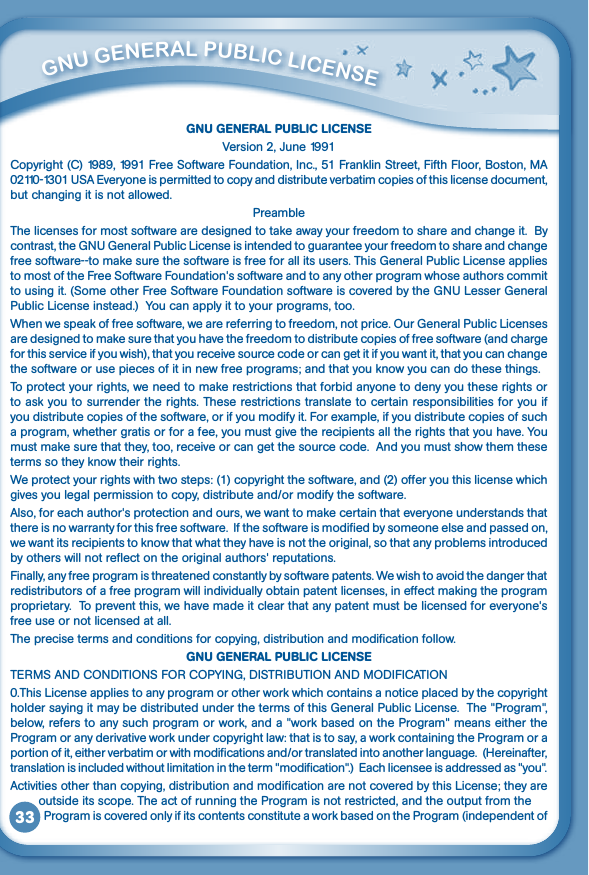 33GNU GENERAL PUBLIC LICENSEVersion 2, June 1991Copyright (C) 1989, 1991 Free Software Foundation, Inc., 51 Franklin Street, Fifth Floor, Boston, MA 02110-1301USAEveryoneispermittedtocopyanddistributeverbatimcopiesofthislicensedocument,but changing it is not allowed.PreambleThe licenses for most software are designed to take away your freedom to share and change it.  By contrast,theGNUGeneralPublicLicenseisintendedtoguaranteeyourfreedomtoshareandchangefree software--to make sure the software is free for all its users. This General Public License applies to most of the Free Software Foundation&apos;s software and to any other program whose authors commit tousingit.(SomeotherFreeSoftwareFoundationsoftwareiscoveredbytheGNULesserGeneralPublic License instead.)  You can apply it to your programs, too.Whenwespeakoffreesoftware,wearereferringtofreedom,notprice.OurGeneralPublicLicensesare designed to make sure that you have the freedom to distribute copies of free software (and charge for this service if you wish), that you receive source code or can get it if you want it, that you can change the software or use pieces of it in new free programs; and that you know you can do these things.To protect your rights, we need to make restrictions that forbid anyone to deny you these rights or to ask you to surrender the rights. These restrictions translate to certain responsibilities for you if you distribute copies of the software, or if you modify it. For example, if you distribute copies of such a program, whether gratis or for a fee, you must give the recipients all the rights that you have. You must make sure that they, too, receive or can get the source code.  And you must show them these terms so they know their rights.We protect your rights with two steps: (1) copyright the software, and (2) offer you this license which gives you legal permission to copy, distribute and/or modify the software. Also, for each author&apos;s protection and ours, we want to make certain that everyone understands that there is no warranty for this free software.  If the software is modified by someone else and passed on, we want its recipients to know that what they have is not the original, so that any problems introduced by others will not reflect on the original authors&apos; reputations.Finally, any free program is threatened constantly by software patents. We wish to avoid the danger that redistributors of a free program will individually obtain patent licenses, in effect making the program proprietary.  To prevent this, we have made it clear that any patent must be licensed for everyone&apos;s free use or not licensed at all. The precise terms and conditions for copying, distribution and modification follow.GNU GENERAL PUBLIC LICENSETERMSANDCONDITIONSFORCOPYING,DISTRIBUTIONANDMODIFICATION0.This License applies to any program or other work which contains a notice placed by the copyright holder saying it may be distributed under the terms of this General Public License.  The &quot;Program&quot;, below, refers to any such program or work, and a &quot;work based on the Program&quot; means either the Program or any derivative work under copyright law: that is to say, a work containing the Program or a portion of it, either verbatim or with modifications and/or translated into another language.  (Hereinafter, translation is included without limitation in the term &quot;modification&quot;.)  Each licensee is addressed as &quot;you&quot;. Activities other than copying, distribution and modification are not covered by this License; they are          outside its scope. The act of running the Program is not restricted, and the output from the              Program is covered only if its contents constitute a work based on the Program (independent of          GNu GENEral PubliC liCENSE 